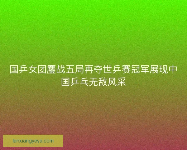 国乒女团鏖战五局再夺世乒赛冠军展现中国乒乓无敌风采