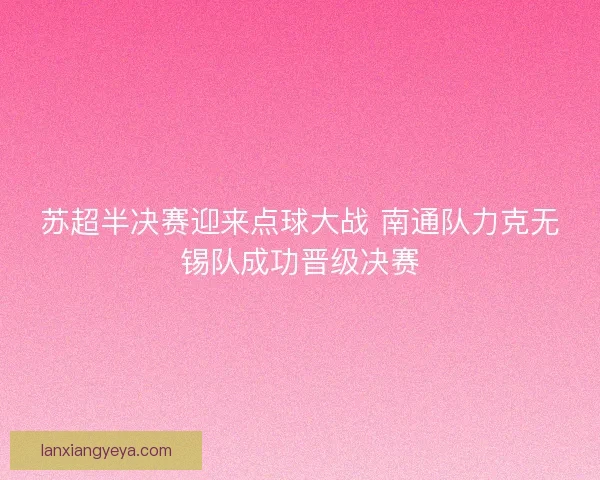 苏超半决赛迎来点球大战 南通队力克无锡队成功晋级决赛 苏超半决赛迎来点球大战 南通队力克无锡队成功晋级决赛