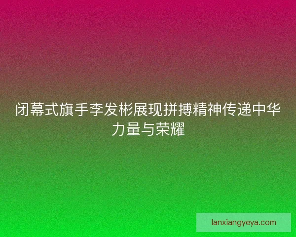 闭幕式旗手李发彬展现拼搏精神传递中华力量与荣耀 闭幕式旗手李发彬展现拼搏精神传递中华力量与荣耀