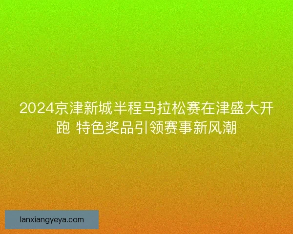 2024京津新城半程马拉松赛在津盛大开跑 特色奖品引领赛事新风潮 2024京津新城半程马拉松赛在津盛大开跑 特色奖品引领赛事新风潮