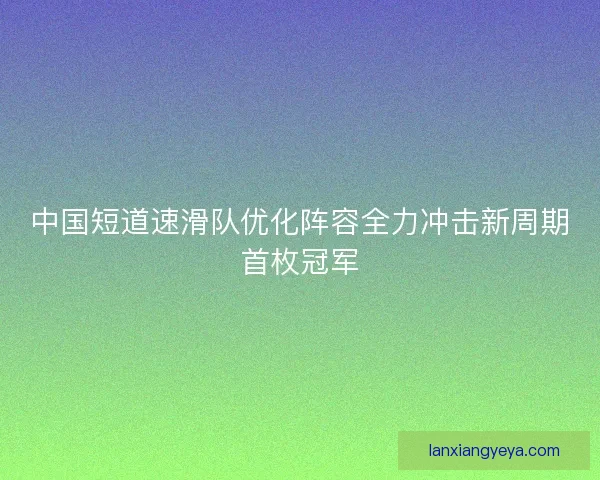 中国短道速滑队优化阵容全力冲击新周期首枚冠军 中国短道速滑队优化阵容全力冲击新周期首枚冠军