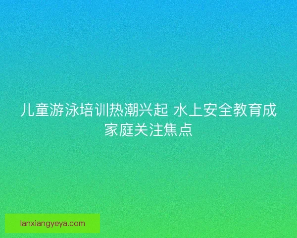 儿童游泳培训热潮兴起 水上安全教育成家庭关注焦点