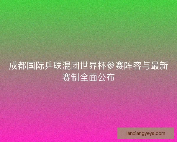 成都国际乒联混团世界杯参赛阵容与最新赛制全面公布 成都国际乒联混团世界杯参赛阵容与最新赛制全面公布