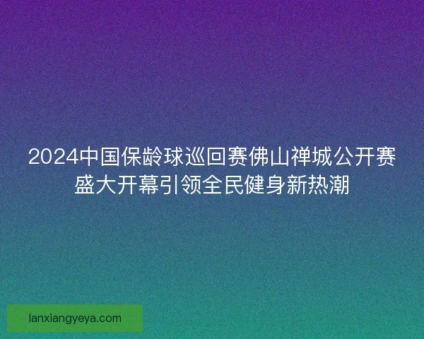 2024中国保龄球巡回赛佛山禅城公开赛盛大开幕引领全民健身新热潮 2024中国保龄球巡回赛佛山禅城公开赛盛大开幕引领全民健身新热潮