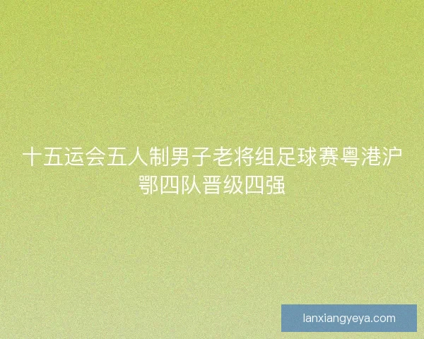 十五运会五人制男子老将组足球赛粤港沪鄂四队晋级四强 十五运会五人制男子老将组足球赛粤港沪鄂四队晋级四强