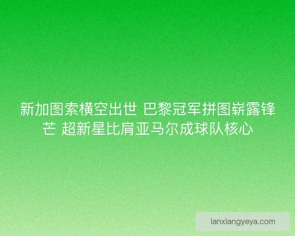新加图索横空出世 巴黎冠军拼图崭露锋芒 超新星比肩亚马尔成球队核心