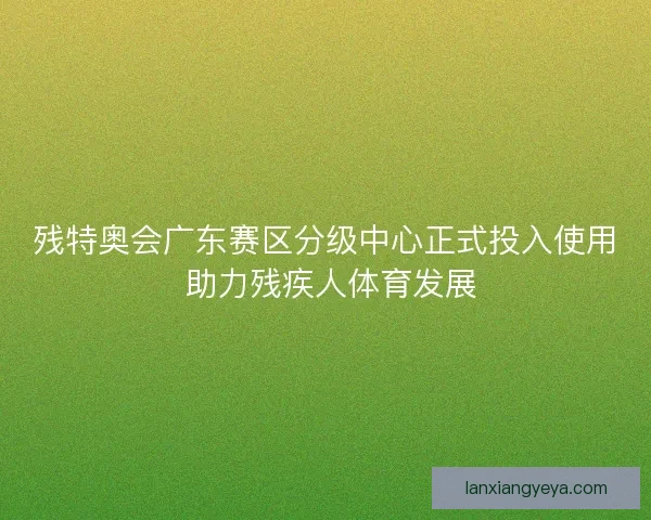 残特奥会广东赛区分级中心正式投入使用 助力残疾人体育发展 残特奥会广东赛区分级中心正式投入使用 助力残疾人体育发展