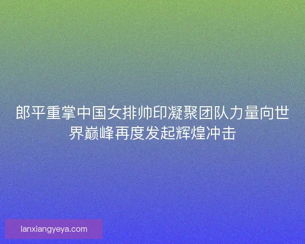 郎平重掌中国女排帅印凝聚团队力量向世界巅峰再度发起辉煌冲击