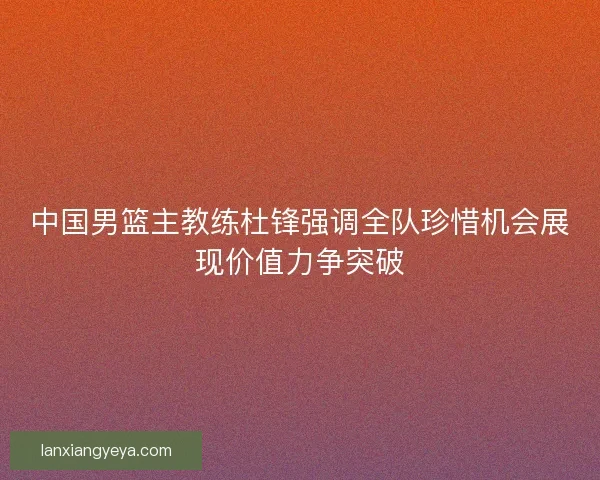 中国男篮主教练杜锋强调全队珍惜机会展现价值力争突破