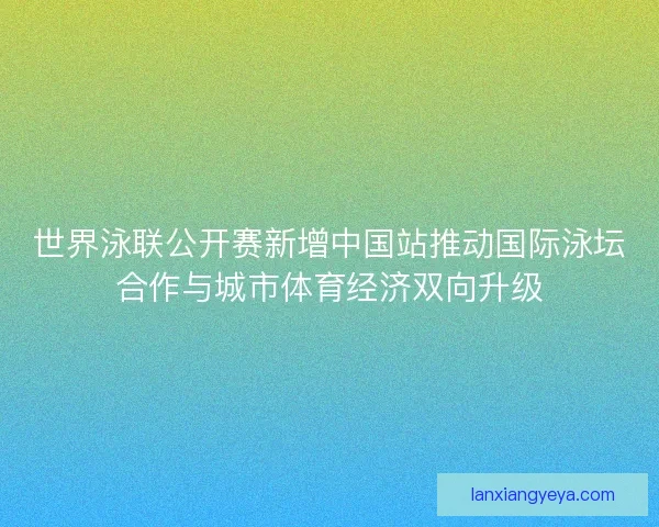世界泳联公开赛新增中国站推动国际泳坛合作与城市体育经济双向升级