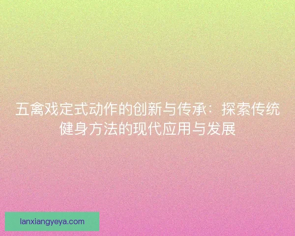 五禽戏定式动作的创新与传承:探索传统健身方法的现代应用与发展 五禽戏定式动作的创新与传承:探索传统健身方法的现代应用与发展