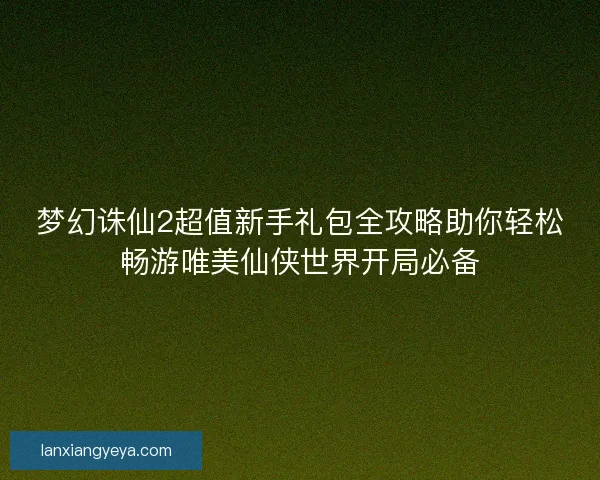 梦幻诛仙2超值新手礼包全攻略助你轻松畅游唯美仙侠世界开局必备