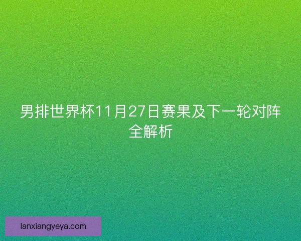 男排世界杯11月27日赛果及下一轮对阵全解析 男排世界杯11月27日赛果及下一轮对阵全解析