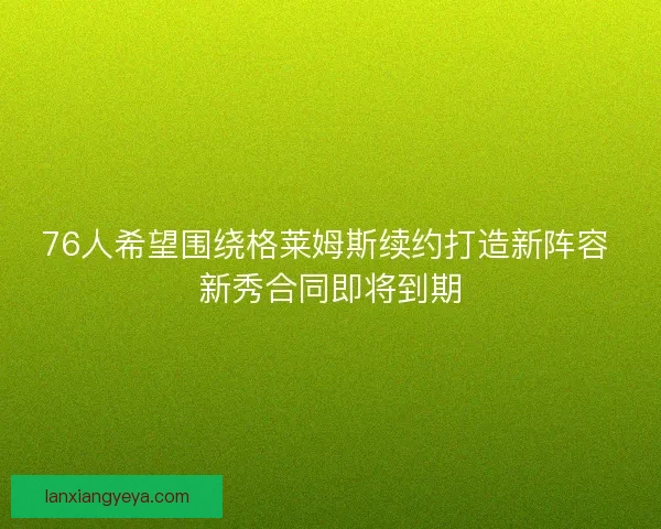 76人希望围绕格莱姆斯续约打造新阵容 新秀合同即将到期