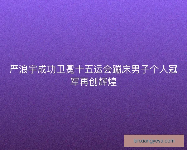 严浪宇成功卫冕十五运会蹦床男子个人冠军再创辉煌 严浪宇成功卫冕十五运会蹦床男子个人冠军再创辉煌