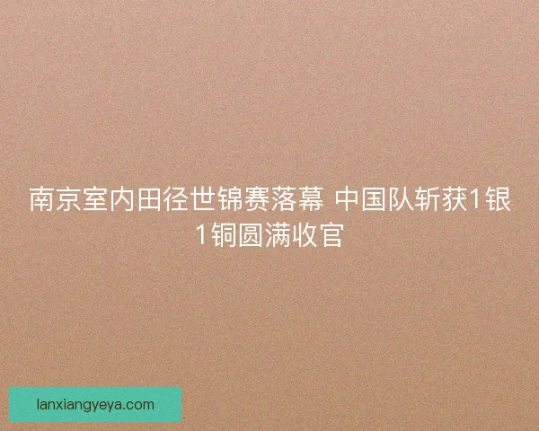 南京室内田径世锦赛落幕 中国队斩获1银1铜圆满收官 南京室内田径世锦赛落幕 中国队斩获1银1铜圆满收官