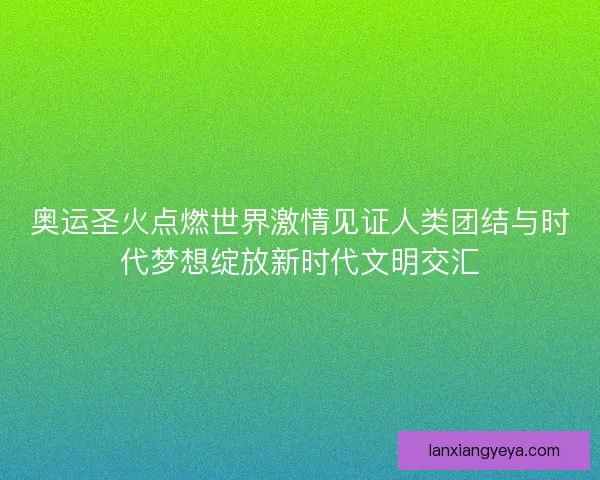 奥运圣火点燃世界激情见证人类团结与时代梦想绽放新时代文明交汇