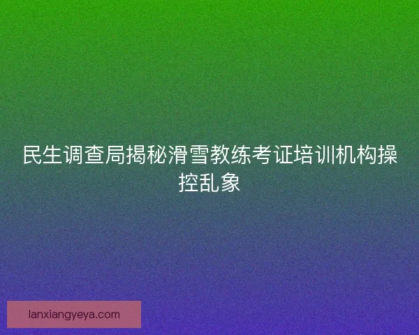民生调查局揭秘滑雪教练考证培训机构操控乱象