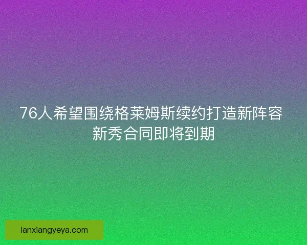 76人希望围绕格莱姆斯续约打造新阵容 新秀合同即将到期