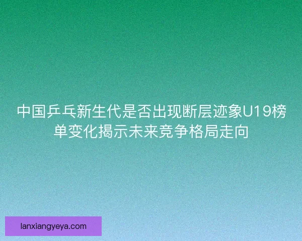 中国乒乓新生代是否出现断层迹象U19榜单变化揭示未来竞争格局走向