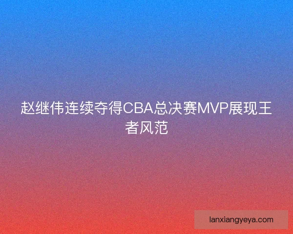 赵继伟连续夺得CBA总决赛MVP展现王者风范 赵继伟连续夺得CBA总决赛MVP展现王者风范