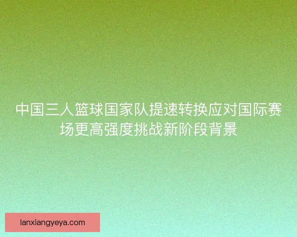 中国三人篮球国家队提速转换应对国际赛场更高强度挑战新阶段背景 中国三人篮球国家队提速转换应对国际赛场更高强度挑战新阶段背景