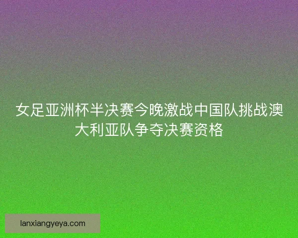 女足亚洲杯半决赛今晚激战中国队挑战澳大利亚队争夺决赛资格 女足亚洲杯半决赛今晚激战中国队挑战澳大利亚队争夺决赛资格
