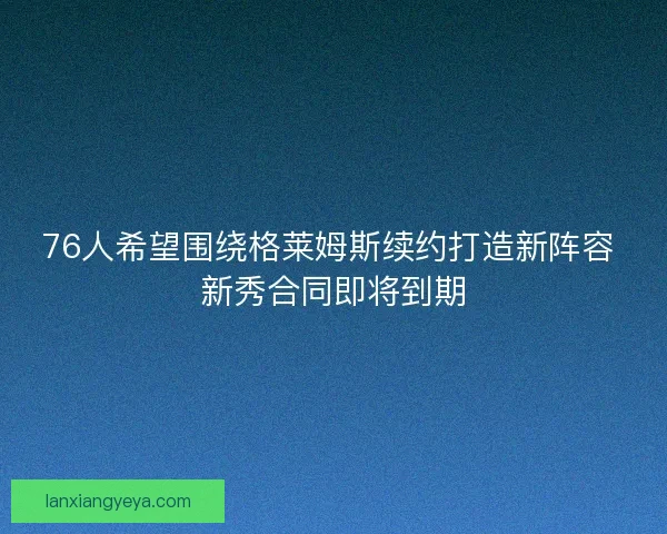 76人希望围绕格莱姆斯续约打造新阵容 新秀合同即将到期 76人希望围绕格莱姆斯续约打造新阵容 新秀合同即将到期