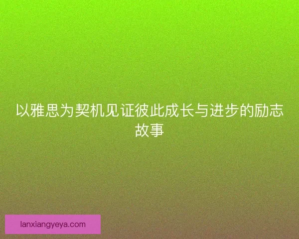 以雅思为契机见证彼此成长与进步的励志故事 以雅思为契机见证彼此成长与进步的励志故事