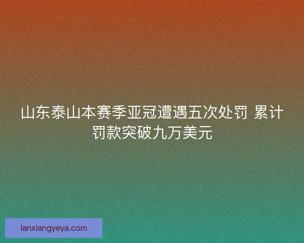 山东泰山本赛季亚冠遭遇五次处罚 累计罚款突破九万美元